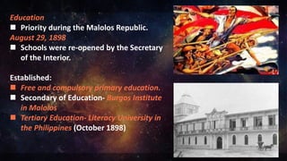Education
 Priority during the Malolos Republic.
August 29, 1898
 Schools were re-opened by the Secretary
of the Interior.
Established:
 Free and compulsory primary education.
 Secondary of Education- Burgos Institute
in Malolos
 Tertiary Education- Literacy University in
the Philippines (October 1898)
 