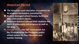 American Period
 The American used education as a vehicle for
its program benevolent assimilation.
 Restore damaged school houses, build new
ones and conduct classes.
 American teachers infused their students the
spirit of democracy and progress as well as
fair play.
 January 1901 - The Taft Commission Act
No.74 established the Philippine public-
school system for free Education and
teacher training.
 