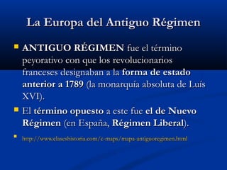 LLaa EEuurrooppaa ddeell AAnnttiigguuoo RRééggiimmeenn 
 AANNTTIIGGUUOO RRÉÉGGIIMMEENN ffuuee eell ttéérrmmiinnoo 
ppeeyyoorraattiivvoo ccoonn qquuee llooss rreevvoolluucciioonnaarriiooss 
ffrraanncceesseess ddeessiiggnnaabbaann aa llaa ffoorrmmaa ddee eessttaaddoo 
aanntteerriioorr aa 11778899 ((llaa mmoonnaarrqquuííaa aabbssoolluuttaa ddee LLuuííss 
XXVVII)).. 
 EEll ttéérrmmiinnoo ooppuueessttoo aa eessttee ffuuee eell ddee NNuueevvoo 
RRééggiimmeenn ((eenn EEssppaaññaa,, RRééggiimmeenn LLiibbeerraall)).. 
 hhttttpp::////wwwwww..ccllaasseesshhiissttoorriiaa..ccoomm//cc--mmaappss//mmaappaa--aannttiigguuoorreeggiimmeenn..hhttmmll 
 