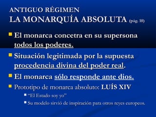 AANNTTIIGGUUOO RRÉÉGGIIMMEENN 
LLAA MMOONNAARRQQUUÍÍAA AABBSSOOLLUUTTAA ((ppáágg.. 1100)) 
 EEll mmoonnaarrccaa ccoonncceettrraa eenn ssuu ssuuppeerrssoonnaa 
ttooddooss llooss ppooddeerreess.. 
 SSiittuuaacciióónn lleeggiittiimmaaddaa ppoorr llaa ssuuppuueessttaa 
pprroocceeddeenncciiaa ddiivviinnaa ddeell ppooddeerr rreeaall.. 
 EEll mmoonnaarrccaa sólo responde ante dios. 
 PPrroottoottiippoo ddee mmoonnaarrccaa aabbssoolluuttoo:: LLUUÍÍSS XXIIVV 
 ““EEll EEssttaaddoo ssooyy yyoo”” 
 SSuu mmooddeelloo ssiirrvviióó ddee iinnssppiirraacciióónn ppaarraa oottrrooss rreeyyeess eeuurrooppeeooss.. 
 