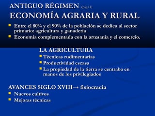 AANNTTIIGGUUOO RRÉÉGGIIMMEENN ((ppáágg..1144)) 
EECCOONNOOMMÍÍAA AAGGRRAARRIIAA YY RRUURRAALL 
 EEnnttrree eell 8800%% yy eell 9900%% ddee llaa ppoobbllaacciióónn ssee ddeeddiiccaa aall sseeccttoorr 
pprriimmaarriioo:: aaggrriiccuullttuurraa yy ggaannaaddeerrííaa 
 EEccoonnoommííaa ccoommpplleemmeennttaaddaa ccoonn llaa aarrtteessaannííaa yy eell ccoommeerrcciioo.. 
LLAA AAGGRRIICCUULLTTUURRAA 
 TTééccnniiccaass rruuddiimmeennttaarriiaass 
 PPrroodduuccttiivviiddaadd eessccaassaa 
 LLaa pprrooppiieeddaadd ddee llaa ttiieerrrraa ssee cceennttrraabbaa eenn 
mmaannooss ddee llooss pprriivviilleeggiiaaddooss 
AAVVAANNCCEESS SSIIGGLLOO XXVVIIIIII→→ ffiissiiooccrraacciiaa 
 NNuueevvooss ccuullttiivvooss 
 MMeejjoorraass ttééccnniiccaass 
 