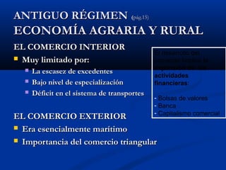 AANNTTIIGGUUOO RRÉÉGGIIMMEENN ((ppáágg..1155)) 
EECCOONNOOMMÍÍAA AAGGRRAARRIIAA YY RRUURRAALL 
EELL CCOOMMEERRCCIIOO IINNTTEERRIIOORR 
 MMuuyy lliimmiittaaddoo ppoorr:: 
El desarrollo del 
comercio Implicó la 
expansión de las 
actividades 
financieras: 
- Bolsas de valores 
- Banca 
- Capitalismo comercial 
 LLaa eessccaasseezz ddee eexxcceeddeenntteess 
 BBaajjoo nniivveell ddee eessppeecciiaalliizzaacciióónn 
 DDééffiicciitt eenn eell ssiisstteemmaa ddee ttrraannssppoorrtteess 
EELL CCOOMMEERRCCIIOO EEXXTTEERRIIOORR 
 EErraa eesseenncciiaallmmeennttee mmaarrííttiimmoo 
 IImmppoorrttaanncciiaa ddeell ccoommeerrcciioo ttrriiaanngguullaarr 
 