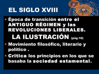 EL SIGLO XVIII 
• Época de transición entre el 
ANTIGUO RÉGIMEN y las 
REVOLUCIONES LIBERALES. 
LA ILUSTRACIÓN (pág.16) 
• Movimiento filosófico, literario y 
político . 
• Critica los principios en los que se 
basaba la sociedad estamental. 
 