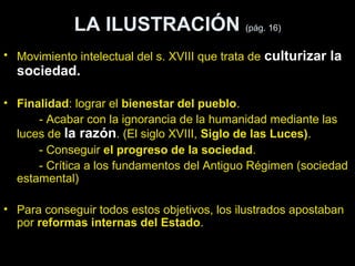 LA ILUSTRACIÓN (pág. 16) 
• Movimiento intelectual del s. XVIII que trata de culturizar la 
sociedad. 
• Finalidad: lograr el bienestar del pueblo. 
- Acabar con la ignorancia de la humanidad mediante las 
luces de la razón. (El siglo XVIII, Siglo de las Luces). 
- Conseguir el progreso de la sociedad. 
- Crítica a los fundamentos del Antiguo Régimen (sociedad 
estamental) 
• Para conseguir todos estos objetivos, los ilustrados apostaban 
por reformas internas del Estado. 
 