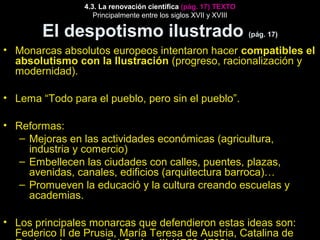4.3. La renovación científica (pág. 17) TEXTO 
Principalmente entre los siglos XVII y XVIII 
El despotismo ilustrado (pág. 17) 
• Monarcas absolutos europeos intentaron hacer compatibles el 
absolutismo con la Ilustración (progreso, racionalización y 
modernidad). 
• Lema “Todo para el pueblo, pero sin el pueblo”. 
• Reformas: 
– Mejoras en las actividades económicas (agricultura, 
industria y comercio) 
– Embellecen las ciudades con calles, puentes, plazas, 
avenidas, canales, edificios (arquitectura barroca)… 
– Promueven la educació y la cultura creando escuelas y 
academias. 
• Los principales monarcas que defendieron estas ideas son: 
Federico II de Prusia, María Teresa de Austria, Catalina de 
Rusia y el rey español Carlos III (1759-1788). 
 