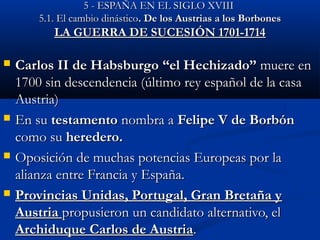 55 -- EESSPPAAÑÑAA EENN EELL SSIIGGLLOO XXVVIIIIII 
55..11.. EEll ccaammbbiioo ddiinnáássttiiccoo. DDee llooss AAuussttrriiaass aa llooss BBoorrbboonneess 
LLAA GGUUEERRRRAA DDEE SSUUCCEESSIIÓÓNN 11770011--11771144 
 CCaarrllooss IIII ddee HHaabbssbbuurrggoo ““eell HHeecchhiizzaaddoo”” mmuueerree eenn 
11770000 ssiinn ddeesscceennddeenncciiaa ((úúllttiimmoo rreeyy eessppaaññooll ddee llaa ccaassaa 
AAuussttrriiaa)) 
 EEnn ssuu tteessttaammeennttoo nnoommbbrraa aa FFeelliippee VV ddee BBoorrbbóónn 
ccoommoo ssuu hheerreeddeerroo. 
 OOppoossiicciióónn ddee mmuucchhaass ppootteenncciiaass EEuurrooppeeaass ppoorr llaa 
aalliiaannzzaa eennttrree FFrraanncciiaa yy EEssppaaññaa.. 
 PPrroovviinncciiaass UUnniiddaass,, PPoorrttuuggaall,, GGrraann BBrreettaaññaa yy 
AAuussttrriiaa pprrooppuussiieerroonn uunn ccaannddiiddaattoo aalltteerrnnaattiivvoo,, eell 
AArrcchhiidduuqquuee CCaarrllooss ddee AAuussttrriiaa.. 
 