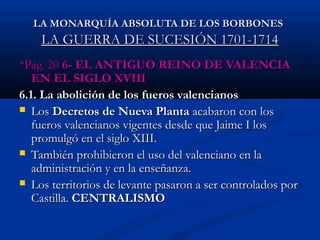 LA MONARQUÍA AABBSSOOLLUUTTAA DDEE LLOOSS BBOORRBBOONNEESS 
LLAA GGUUEERRRRAA DDEE SSUUCCEESSIIÓÓNN 11770011--11771144 
**PPáágg.. 2200 66-- EELL AANNTTIIGGUUOO RREEIINNOO DDEE VVAALLEENNCCIIAA 
EENN EELL SSIIGGLLOO XXVVIIIIII 
66.11. LLaa aabboolliicciióónn ddee llooss ffuueerrooss vvaalleenncciiaannooss 
 LLooss DDeeccrreettooss ddee NNuueevvaa PPllaannttaa aaccaabbaarroonn ccoonn llooss 
ffuueerrooss vvaalleenncciiaannooss vviiggeenntteess ddeessddee qquuee JJaaiimmee II llooss 
pprroommuullggóó eenn eell ssiigglloo XXIIIIII.. 
 TTaammbbiiéénn pprroohhiibbiieerroonn eell uussoo ddeell vvaalleenncciiaannoo eenn llaa 
aaddmmiinniissttrraacciióónn yy eenn llaa eennsseeññaannzzaa.. 
 LLooss tteerrrriittoorriiooss ddee lleevvaannttee ppaassaarroonn aa sseerr ccoonnttrroollaaddooss ppoorr 
CCaassttiillllaa.. CCEENNTTRRAALLIISSMMOO 
 