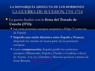 LA MONARQUÍA AABBSSOOLLUUTTAA DDEE LLOOSS BBOORRBBOONNEESS 
LLAA GGUUEERRRRAA DDEE SSUUCCEESSIIÓÓNN 11770011--11771144 
 LLaa gguueerrrraa ffiinnaalliizzóó ccoonn llaa ffiirrmmaa ddeell TTrraattaaddoo ddee 
UUttrreecchhtt ((11771133)):: 
 LLaass oottrraass ppootteenncciiaass eeuurrooppeeaass aacceeppttaarroonn aa FFeelliippee VV ccoommoo rreeyy 
ddee EEssppaaññaa 
 IImmppeeddííaa uunnaa uunniióónn ddiinnáássttiiccaa eennttrree EEssppaaññaa yy FFrraanncciiaa,, 
ddiissiippaannddoo llooss mmiieeddooss ddee bbuueennaa ppaarrttee ddee llaass ppootteenncciiaass 
eeuurrooppeeaass.. 
 CCoommoo ccoommppeennssaacciióónn,, EEssppaaññaa ppeerrddiióó llooss tteerrrriittoorriiooss 
eeuurrooppeeooss ((MMiillaanneessaaddoo,, NNááppoolleess,, FFllaannddeess yy CCeerrddeeññaa)) aa ffaavvoorr 
ddee AAuussttrriiaa.. AA llaa vveezz,, GGiibbrraallttaarr yy MMeennoorrccaa ppaassaarroonn aa mmaannooss ddee 
GGrraann BBrreettaaññaa.. MMAAPPAA ppáágg.. 1188 
 