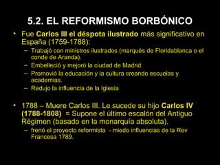 5.2. EL REFORMISMO BORBÓNICO 
• Fue Carlos III el déspota ilustrado más significativo en 
España (1759-1788): 
– Trabajó con ministros ilustrados (marqués de Floridablanca o el 
conde de Aranda). 
– Embelleció y mejoró la ciudad de Madrid 
– Promovió la educación y la cultura creando escuelas y 
academias. 
– Redujo la influencia de la Iglesia 
• 1788 – Muere Carlos III. Le sucede su hijo Carlos IV 
(1788-1808) = Supone el último escalón del Antiguo 
Régimen (basado en la monarquía absoluta). 
– frenó el proyecto reformista - miedo influencias de la Rev 
Francesa 1789. 
 