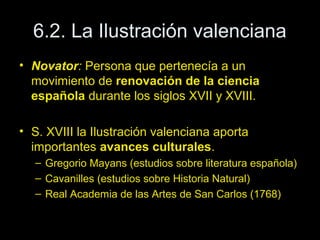 6.2. La Ilustración valenciana 
• Novator: Persona que pertenecía a un 
movimiento de renovación de la ciencia 
española durante los siglos XVII y XVIII. 
• S. XVIII la Ilustración valenciana aporta 
importantes avances culturales. 
– Gregorio Mayans (estudios sobre literatura española) 
– Cavanilles (estudios sobre Historia Natural) 
– Real Academia de las Artes de San Carlos (1768) 
 