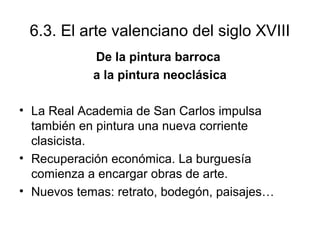 6.3. El arte valenciano del siglo XVIII 
De la pintura barroca 
a la pintura neoclásica 
• La Real Academia de San Carlos impulsa 
también en pintura una nueva corriente 
clasicista. 
• Recuperación económica. La burguesía 
comienza a encargar obras de arte. 
• Nuevos temas: retrato, bodegón, paisajes… 
 