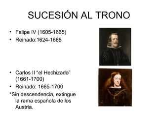 SUCESIÓN AL TRONO 
• Felipe IV (1605-1665) 
• Reinado:1624-1665 
• Carlos II “el Hechizado” 
(1661-1700) 
• Reinado: 1665-1700 
*Sin descendencia, extingue 
la rama española de los 
Austria. 
 