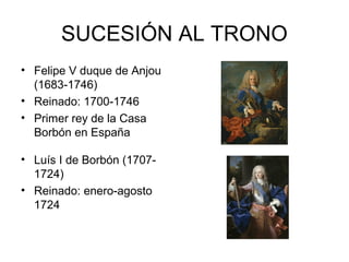 SUCESIÓN AL TRONO 
• Felipe V duque de Anjou 
(1683-1746) 
• Reinado: 1700-1746 
• Primer rey de la Casa 
Borbón en España 
• Luís I de Borbón (1707- 
1724) 
• Reinado: enero-agosto 
1724 
 