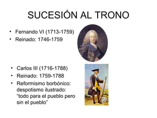 SUCESIÓN AL TRONO 
• Fernando VI (1713-1759) 
• Reinado: 1746-1759 
• Carlos III (1716-1788) 
• Reinado: 1759-1788 
• Reformismo borbónico: 
despotismo ilustrado: 
“todo para el pueblo pero 
sin el pueblo” 
 