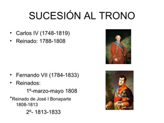 SUCESIÓN AL TRONO 
• Carlos IV (1748-1819) 
• Reinado: 1788-1808 
• Fernando VII (1784-1833) 
• Reinados: 
1º-marzo-mayo 1808 
*Reinado de José I Bonaparte 
1808-1813 
2º- 1813-1833 
 