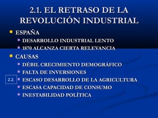 2.1. EL RETRASO DE LA2.1. EL RETRASO DE LA
REVOLUCIÓN INDUSTRIALREVOLUCIÓN INDUSTRIAL
 ESPAÑAESPAÑA
 DESARROLLO INDUSTRIAL LENTODESARROLLO INDUSTRIAL LENTO
 1870 ALCANZA CIERTA RELEVANCIA1870 ALCANZA CIERTA RELEVANCIA
 CAUSASCAUSAS
 DÉBIL CRECIMIENTO DEMOGRÁFICODÉBIL CRECIMIENTO DEMOGRÁFICO
 FALTA DE INVERSIONESFALTA DE INVERSIONES
 ESCASO DESARROLLO DE LA AGRICULTURAESCASO DESARROLLO DE LA AGRICULTURA
 ESCASA CAPACIDAD DE CONSUMOESCASA CAPACIDAD DE CONSUMO
 INESTABILIDAD POLÍTICAINESTABILIDAD POLÍTICA
2.2.
 