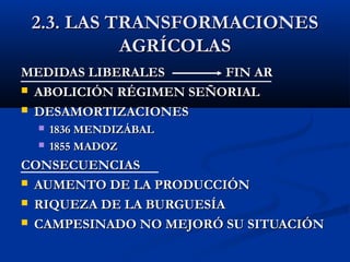 2.3. LAS TRANSFORMACIONES2.3. LAS TRANSFORMACIONES
AGRÍCOLASAGRÍCOLAS
MEDIDAS LIBERALES FIN ARMEDIDAS LIBERALES FIN AR
 ABOLICIÓN RÉGIMEN SEÑORIALABOLICIÓN RÉGIMEN SEÑORIAL
 DESAMORTIZACIONESDESAMORTIZACIONES
 1836 MENDIZÁBAL1836 MENDIZÁBAL
 1855 MADOZ1855 MADOZ
CONSECUENCIASCONSECUENCIAS
 AUMENTO DE LA PRODUCCIÓNAUMENTO DE LA PRODUCCIÓN
 RIQUEZA DE LA BURGUESÍARIQUEZA DE LA BURGUESÍA
 CAMPESINADO NO MEJORÓ SU SITUACIÓNCAMPESINADO NO MEJORÓ SU SITUACIÓN
 