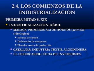 2.4. LOS COMIENZOS DE LA2.4. LOS COMIENZOS DE LA
INDUSTRIALIZACIÓNINDUSTRIALIZACIÓN
PRIMERA MITAD S. XIXPRIMERA MITAD S. XIX
 INDUSTRIALIZACIÓN DÉBILINDUSTRIALIZACIÓN DÉBIL
 MÁLAGAMÁLAGA PRIMEROS ALTOS HORNOS (actividadPRIMEROS ALTOS HORNOS (actividad
siderúrgica)siderúrgica)
 Escasez de carbónEscasez de carbón
 Deficiencias de transporteDeficiencias de transporte
 Elevados costes de producciónElevados costes de producción
 CATALUÑACATALUÑA: INDUSTRIA TEXTIL ALGODONERA: INDUSTRIA TEXTIL ALGODONERA
 EL FERROCARRIL: FALTA DE INVERSIONESEL FERROCARRIL: FALTA DE INVERSIONES
 