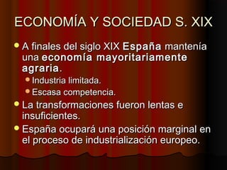 ECONOMÍA Y SOCIEDAD S. XIXECONOMÍA Y SOCIEDAD S. XIX
A finales del siglo XIXA finales del siglo XIX EspañaEspaña manteníamantenía
unauna economía mayoritariamenteeconomía mayoritariamente
agrariaagraria..
Industria limitada.Industria limitada.
Escasa competencia.Escasa competencia.
La transformaciones fueron lentas eLa transformaciones fueron lentas e
insuficientes.insuficientes.
España ocupará una posición marginal enEspaña ocupará una posición marginal en
el proceso de industrialización europeo.el proceso de industrialización europeo.
 