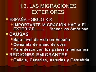 1.3. LAS MIGRACIONES1.3. LAS MIGRACIONES
EXTERIORESEXTERIORES
ESPAÑA – SIGLO XIXESPAÑA – SIGLO XIX
IMPORTANTE MIGRACIÓN HACIA ELIMPORTANTE MIGRACIÓN HACIA EL
EXTERIOR “hacer las AméricasEXTERIOR “hacer las Américas
CAUSASCAUSAS
Bajo nivel de vida en EspañaBajo nivel de vida en España
Demanda de mano de obraDemanda de mano de obra
Parentesco con los países americanosParentesco con los países americanos
REGIONES EMIGRANTESREGIONES EMIGRANTES
Galicia, Canarias, Asturias y CantabriaGalicia, Canarias, Asturias y Cantabria
 