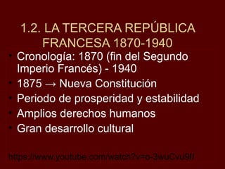• Cronología: 1870 (fin del Segundo
Imperio Francés) - 1940
• 1875 → Nueva Constitución
• Periodo de prosperidad y estabilidad
• Amplios derechos humanos
• Gran desarrollo cultural
https://www.youtube.com/watch?v=o-3wuCvu9II
1.2. LA TERCERA REPÚBLICA
FRANCESA 1870-1940
 
