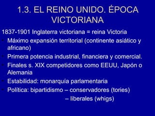 1.3. EL REINO UNIDO. ÉPOCA
VICTORIANA
1837-1901 Inglaterra victoriana = reina Victoria
• Máximo expansión territorial (continente asiático y
africano)
• Primera potencia industrial, financiera y comercial.
• Finales s. XIX competidores como EEUU, Japón o
Alemania
• Estabilidad: monarquía parlamentaria
• Política: bipartidismo – conservadores (tories)
– liberales (whigs)
 