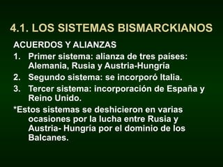 ACUERDOS Y ALIANZAS
1. Primer sistema: alianza de tres países:
Alemania, Rusia y Austria-Hungría
2. Segundo sistema: se incorporó Italia.
3. Tercer sistema: incorporación de España y
Reino Unido.
*Estos sistemas se deshicieron en varias
ocasiones por la lucha entre Rusia y
Austria- Hungría por el dominio de los
Balcanes.
4.1. LOS SISTEMAS BISMARCKIANOS
 