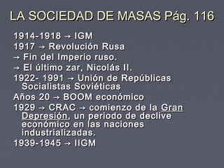 LA SOCIEDAD DE MASAS Pág. 116LA SOCIEDAD DE MASAS Pág. 116
1914-1918 → IGM1914-1918 → IGM
1917 → Revolución Rusa1917 → Revolución Rusa
→→ Fin del Imperio ruso.Fin del Imperio ruso.
→→ El último zar, Nicolás II.El último zar, Nicolás II.
1922- 1991 → Unión de Repúblicas1922- 1991 → Unión de Repúblicas
Socialistas SoviéticasSocialistas Soviéticas
Años 20 → BOOM económicoAños 20 → BOOM económico
1929 → CRAC → comienzo de la 1929 → CRAC → comienzo de la  GranGran
DepresiónDepresión, un periodo de declive, un periodo de declive
económico en las nacioneseconómico en las naciones
industrializadas.industrializadas.
1939-1945 → IIGM1939-1945 → IIGM
 