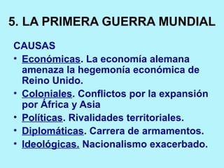 5. LA PRIMERA GUERRA MUNDIAL
CAUSAS
• Económicas. La economía alemana
amenaza la hegemonía económica de
Reino Unido.
• Coloniales. Conflictos por la expansión
por África y Asia
• Políticas. Rivalidades territoriales.
• Diplomáticas. Carrera de armamentos.
• Ideológicas. Nacionalismo exacerbado.
 