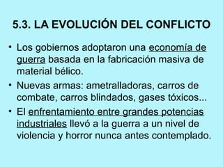 5.3. LA EVOLUCIÓN DEL CONFLICTO
• Los gobiernos adoptaron una economía de 
guerra basada en la fabricación masiva de 
material bélico.
• Nuevas armas: ametralladoras, carros de 
combate, carros blindados, gases tóxicos...
• El enfrentamiento entre grandes potencias 
industriales llevó a la guerra a un nivel de 
violencia y horror nunca antes contemplado. 
 