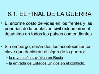 6.1. EL FINAL DE LA GUERRA
• El enorme costo de vidas en los frentes y las 
penurias de la población civil extendieron el 
desánimo en todos los países contendientes.
 
• Sin embargo, serán dos los acontecimientos 
clave que decidirán el signo de la guerra: 
– la revolución soviética en Rusia
– la entrada de Estados Unidos en el conflicto. 
 