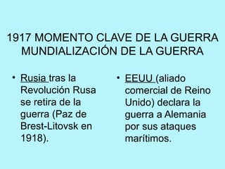 1917 MOMENTO CLAVE DE LA GUERRA
MUNDIALIZACIÓN DE LA GUERRA
• Rusia tras la
Revolución Rusa
se retira de la
guerra (Paz de
Brest-Litovsk en
1918).
• EEUU (aliado
comercial de Reino
Unido) declara la
guerra a Alemania
por sus ataques
marítimos.
 