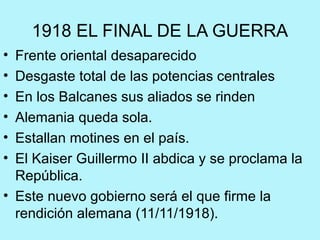 1918 EL FINAL DE LA GUERRA
• Frente oriental desaparecido
• Desgaste total de las potencias centrales
• En los Balcanes sus aliados se rinden
• Alemania queda sola.
• Estallan motines en el país.
• El Kaiser Guillermo II abdica y se proclama la
República.
• Este nuevo gobierno será el que firme la
rendición alemana (11/11/1918).
 