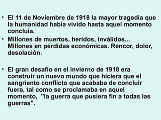 • El 11 de Noviembre de 1918 la mayor tragedia que
la humanidad había vivido hasta aquel momento
concluía.
• Millones de muertos, heridos, inválidos...
Millones en pérdidas económicas. Rencor, dolor,
desolación.
• El gran desafío en el invierno de 1918 era
construir un nuevo mundo que hiciera que el
sangriento conflicto que acababa de concluir
fuera, tal como se proclamaba en aquel
momento, "la guerra que pusiera fin a todas las
guerras".
 