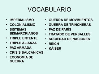 VOCABULARIO
• IMPERIALISMO
• COLONIALISMO
• SISTEMAS
BISMARCKIANOS
• TRIPLE ENTENTE
• TRIPLE ALIANZA
• PAZ ARMADA
• CRISIS BALCÁNICAS
• ECONOMÍA DE
GUERRA
• GUERRA DE MOVIMIENTOS
• GUERRA DE TRINCHERAS
• PAZ DE PARÍS
• TRATADO DE VERSALLES
• SOCIEDAD DE NACIONES
• REICH
• KÁISER
 