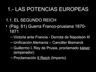 1.- LAS POTENCIAS EUROPEAS
1.1. EL SEGUNDO REICH
• (Pág. 61) Guerra Franco-prusiana 1870-
1871
– Victoria ante Francia - Derrota de Napoleón III
– Unificación Alemania – Canciller Bismarck
– Guillermo I, Rey de Prusia, proclamado káiser
(emperador)
– Proclamación II Reich (Imperio)
 