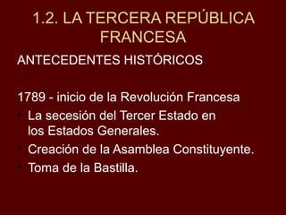 1.2. LA TERCERA REPÚBLICA
FRANCESA
ANTECEDENTES HISTÓRICOS
1789 - inicio de la Revolución Francesa
• La secesión del Tercer Estado en
los Estados Generales.
• Creación de la Asamblea Constituyente.
• Toma de la Bastilla.
 