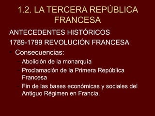 ANTECEDENTES HISTÓRICOS
1789-1799 REVOLUCIÓN FRANCESA
• Consecuencias:
– Abolición de la monarquía
– Proclamación de la Primera República
Francesa
– Fin de las bases económicas y sociales del
Antiguo Régimen en Francia.
1.2. LA TERCERA REPÚBLICA
FRANCESA
 