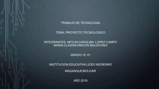 TRABAJO DE TECNOLOGIA
TEMA: PROYECTO TECNOLOGICO
INTEGRANTES: HEYLIN CAROLINA LOPEZ CAMPO
MARIA CLAUDIA RINCON BALDOVINO
GRADO:10: 01
INSTITUCION EDUCATIVA LICEO MODERNO
MAGANGUE/BOLIVAR
AÑO:2016
 