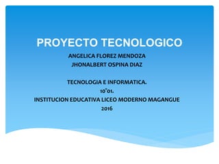 PROYECTO TECNOLOGICO
ANGELICA FLOREZ MENDOZA
JHONALBERT OSPINA DIAZ
TECNOLOGIA E INFORMATICA.
10°01.
INSTITUCION EDUCATIVA LICEO MODERNO MAGANGUE
2016
 