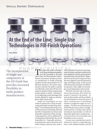 Special Report: Disposables




    At the End of the Line: Single-Use
    Technologies in Fill-Finish Operations
    Amy Ritter




                                                       T
                                                                he surge in the number of biologics   natural transition from bench-top to large-
The incorporation                                               in the drug-development pipeline,     scale cell culture, and have evolved in size
of single-use                                                   over 900 according to the latest
                                                       report from the Pharmaceutical Manu-
                                                                                                      and complexity to fit the special needs of
                                                                                                      manufacturing-scale operations. Dispos-
components in                                          facturers Association, introduces pressure     able downstream-processing tools have
                                                       on manufacturers to handle increasing          also been adapted to meet the demands of
the fill-finish line                                   numbers of small-volume products (1). In       large-scale bioprocessing. At the very end
provides increased                                     fill-finish operations, this means manu-
                                                       facturers must have the ability to quickly
                                                                                                      of the biomanufacturing line is the fill-fin-
                                                                                                      ish operation, where single-use technolo-
flexibility to                                         and efficiently switch their fill line from    gies are just beginning to make inroads.
                                                       product to product without compromising           Fill-finish is the last step in the man-
multi-product                                          product quality or sterility. Manufactur-      ufacturing operation, after which the
manufacturers.                                         ers are beginning to take advantage of the
                                                       benefits afforded by single-use technolo-
                                                                                                      product is passed to the patient. As
                                                                                                      such, product quality and the possibility
                                                                                                                                                        Image: Influx productIons, photodIsk, getty Images




                                                       gies to address these needs.                   of contamination are of special concern
                                                            Single-use technologies are now           when a manufacturer is considering
                                                       widely-accepted tools in drug manufac-         whether to implement single-use tech-
                                                       turing, particularly manufacturing of bio-     nologies. The fill occurs downstream of
                                                       logics. A recent biomanufacturing survey       the last filtration step, so there is a height-
                                                       in Pharmaceutical Technology indicated         ened sensitivity to sterility risks and the
                                                       that 66% of respondents use at least some      introduction of particulates. As with all
                                                       disposable components in their manufac-        disposable applications, product/mate-
                                                       turing operations, and an additional 9%        rial interactions and extractables and
                                                       of respondents indicated that they use all     leachables are also a concern.
                                                       disposables (2). Disposable upstream-             In some cases, manufacturers may be
                                                       processing tools, such as bioreactors and      reluctant to switch to a disposable line
                                                       media storage containers have made a           from a well-validated stainless-steel fill
2   Pharmaceutical Technology  OctOber 2011  P h a r mTe c h . c o m
 
