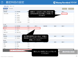 © Money Forward Inc. All Rights Reserved
⑦ 勘定科目の設定
40
検索キーは仕訳入力時に特定の勘
定科目を呼び出す際にご利用いた
だけます
並び順を変更するときは、対象の
科目をドラッグアンドドロップで
移動してください
表示したい科目にチェックをいれ
てください
勘定科目の設定
 