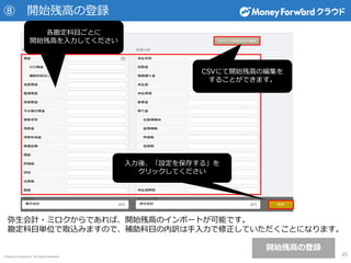 © Money Forward Inc. All Rights Reserved
⑧ 開始残高の登録
45
弥生会計・ミロクからであれば、開始残高のインポートが可能です。
勘定科目単位で取込みますので、補助科目の内訳は手入力で修正していただくことになります。
入力後、「設定を保存する」を
クリックしてください
各勘定科目ごとに
開始残高を入力してください
CSVにて開始残高の編集を
することができます。
開始残高の登録
 