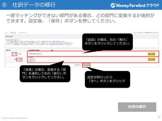 © Money Forward Inc. All Rights Reserved
⑨ 仕訳データの移行
一部マッチングができない部門がある場合、どの部門に変換するか選択が
できます。設定後、「保存」ボタンを押してください。
「変換」の場合、変換する「部
門」を選択して右の「実行」ボ
タンをクリックしてください。
「追加」の場合、右の「実行」
ボタンをクリックしてください。
設定が終わったら
「次へ」ボタンをクリック
57
仕訳の移行
 