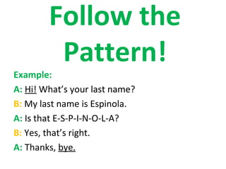 Follow the
         Pattern!
Example:
A: Hi! What’s your last name?
B: My last name is Espinola.
A: Is that E-S-P-I-N-O-L-A?
B: Yes, that’s right.
A: Thanks, bye.
 