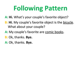 Following Pattern
A: Hi. What’s your couple’s favorite object?
B: Hi. My couple’s favorite object is the bicycle.
  What about your couple?
A: My couple’s favorite are comic books.
B: Ok, thanks. Bye.
A: Ok, thanks. Bye.
 
