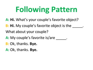 Following Pattern
A: Hi. What’s your couple’s favorite object?
B: Hi. My couple’s favorite object is the _____.
What about your couple?
A: My couple’s favorite is/are _____.
B: Ok, thanks. Bye.
A: Ok, thanks. Bye.
 
