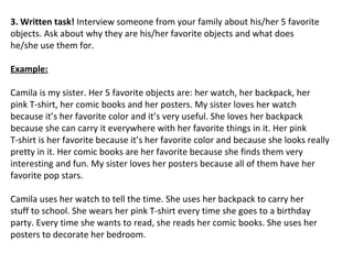 3. Written task! Interview someone from your family about his/her 5 favorite
objects. Ask about why they are his/her favorite objects and what does
he/she use them for.

Example:

Camila is my sister. Her 5 favorite objects are: her watch, her backpack, her
pink T-shirt, her comic books and her posters. My sister loves her watch
because it’s her favorite color and it’s very useful. She loves her backpack
because she can carry it everywhere with her favorite things in it. Her pink
T-shirt is her favorite because it’s her favorite color and because she looks really
pretty in it. Her comic books are her favorite because she finds them very
interesting and fun. My sister loves her posters because all of them have her
favorite pop stars.

Camila uses her watch to tell the time. She uses her backpack to carry her
stuff to school. She wears her pink T-shirt every time she goes to a birthday
party. Every time she wants to read, she reads her comic books. She uses her
posters to decorate her bedroom.
 