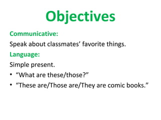Objectives
Communicative:
Speak about classmates’ favorite things.
Language:
Simple present.
• “What are these/those?”
• “These are/Those are/They are comic books.”
 