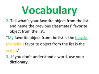 Vocabulary
2. Tell what’s your favorite object from the list
  and name the previous classmates’ favorite
  object from the list.
“My favorite object from the list is the bicycle.
Michelle’s favorite object from the list is the
watch.”
3. If you don’t understand a word, use your
  dictionary.
 
